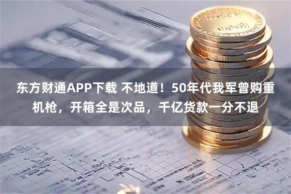 东方财通APP下载 不地道！50年代我军曾购重机枪，开箱全是次品，千亿货款一分不退