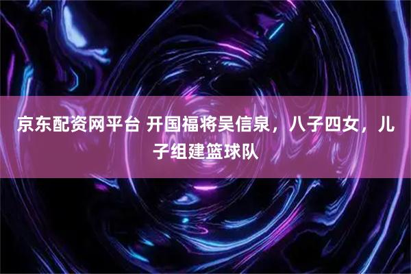 京东配资网平台 开国福将吴信泉，八子四女，儿子组建篮球队
