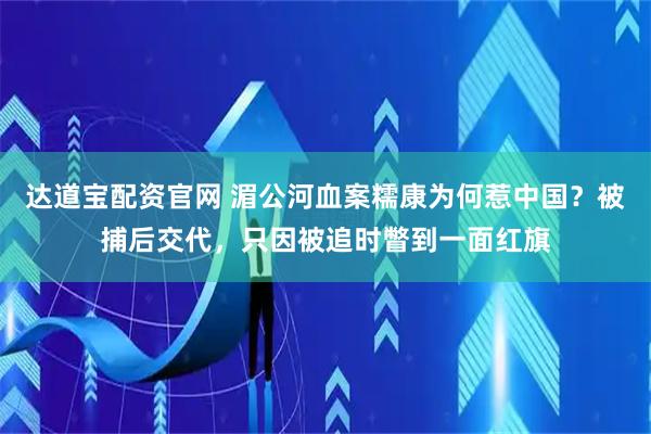 达道宝配资官网 湄公河血案糯康为何惹中国？被捕后交代，只因被追时瞥到一面红旗