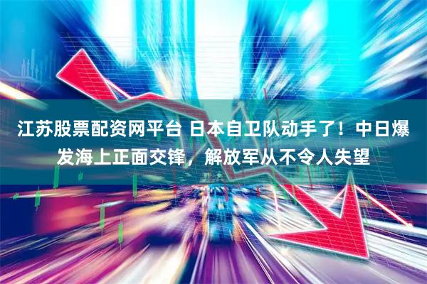江苏股票配资网平台 日本自卫队动手了！中日爆发海上正面交锋，解放军从不令人失望