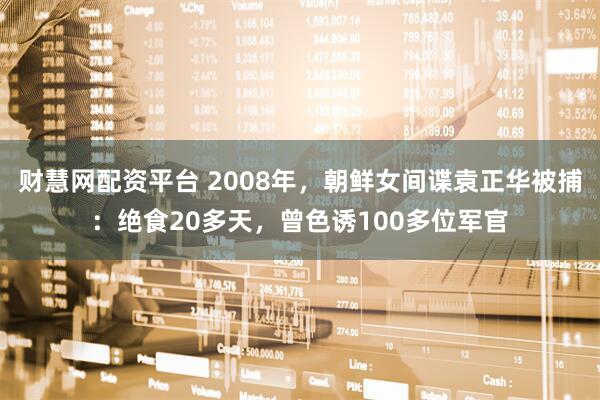 财慧网配资平台 2008年，朝鲜女间谍袁正华被捕：绝食20多天，曾色诱100多位军官