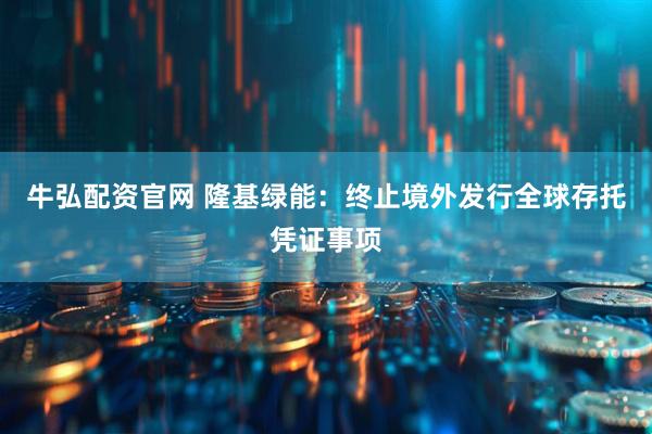 牛弘配资官网 隆基绿能：终止境外发行全球存托凭证事项