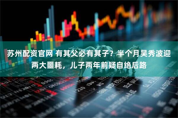 苏州配资官网 有其父必有其子？半个月吴秀波迎两大噩耗，儿子两年前疑自绝后路