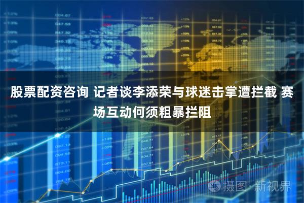 股票配资咨询 记者谈李添荣与球迷击掌遭拦截 赛场互动何须粗暴拦阻