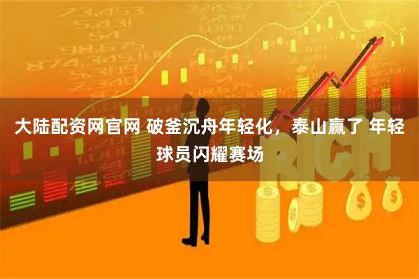大陆配资网官网 破釜沉舟年轻化，泰山赢了 年轻球员闪耀赛场