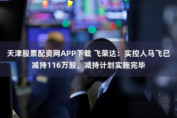 天津股票配资网APP下载 飞荣达：实控人马飞已减持116万股，减持计划实施完毕