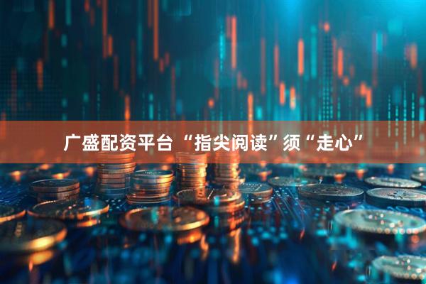 广盛配资平台 “指尖阅读”须“走心”