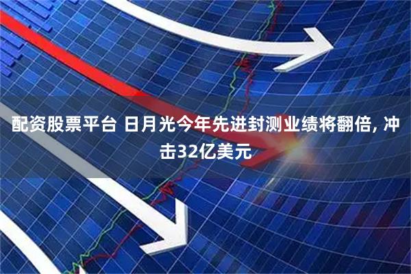 配资股票平台 日月光今年先进封测业绩将翻倍, 冲击32亿美元