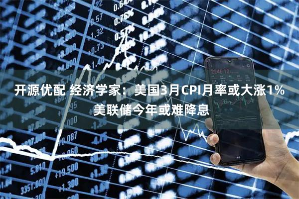 开源优配 经济学家：美国3月CPI月率或大涨1% 美联储今年或难降息
