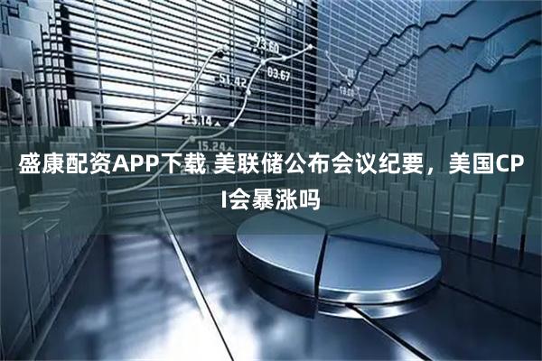 盛康配资APP下载 美联储公布会议纪要，美国CPI会暴涨吗
