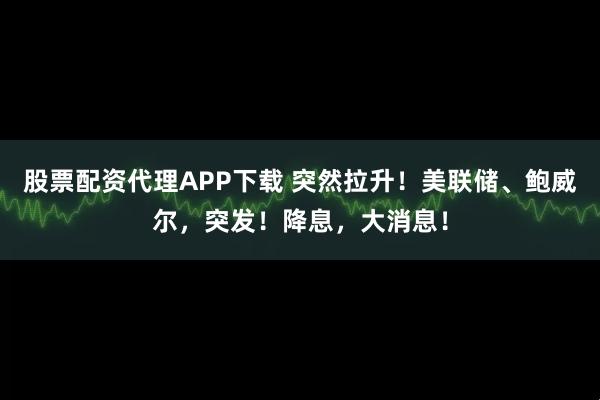 股票配资代理APP下载 突然拉升！美联储、鲍威尔，突发！降息，大消息！