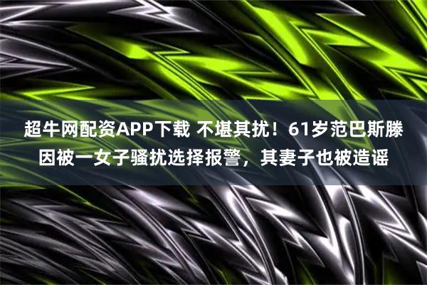 超牛网配资APP下载 不堪其扰！61岁范巴斯滕因被一女子骚扰选择报警，其妻子也被造谣