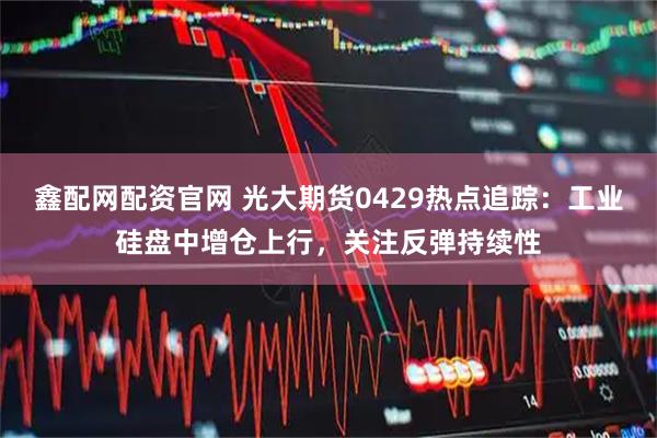 鑫配网配资官网 光大期货0429热点追踪：工业硅盘中增仓上行，关注反弹持续性