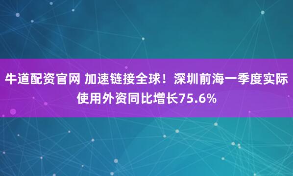 牛道配资官网 加速链接全球！深圳前海一季度实际使用外资同比增长75.6%