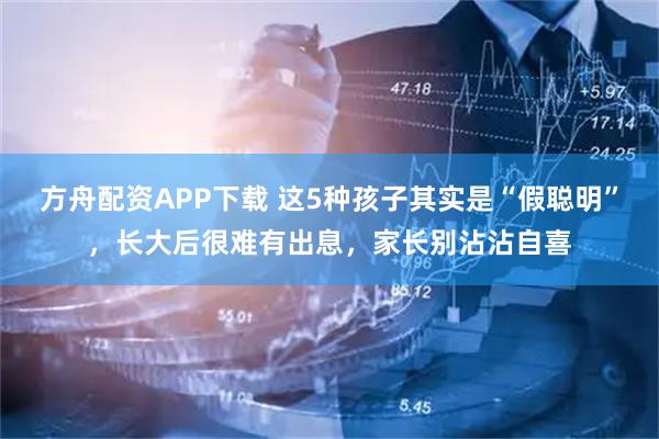 方舟配资APP下载 这5种孩子其实是“假聪明”，长大后很难有出息，家长别沾沾自喜