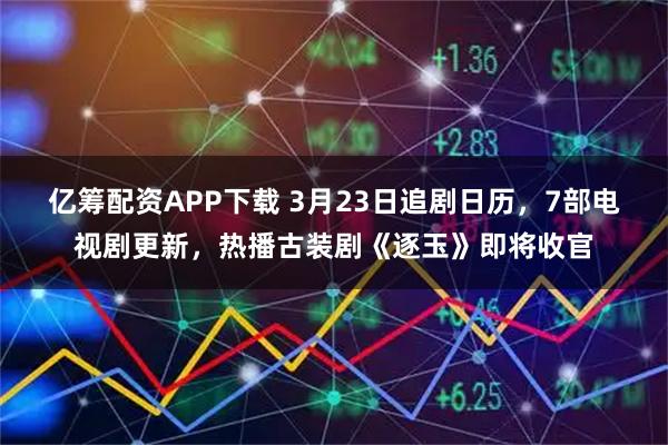 亿筹配资APP下载 3月23日追剧日历，7部电视剧更新，热播古装剧《逐玉》即将收官